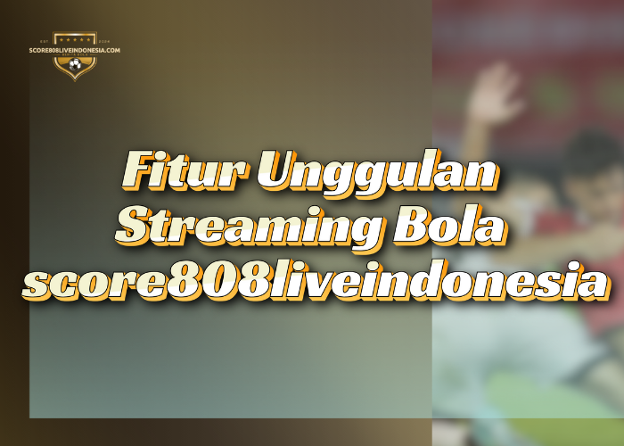 Fitur Unggulan Streaming Bola score808liveindonesia